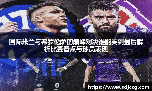 国际米兰与弗罗伦萨的巅峰对决谁能笑到最后解析比赛看点与球员表现